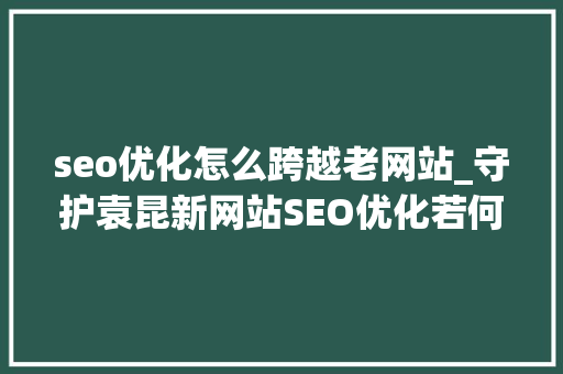 seo优化怎么跨越老网站_守护袁昆新网站SEO优化若何快速跨越老网站 必应SEO seo优化怎么跨越老网站_守护袁昆新网站SEO优化若何快速跨越老网站 seo优化怎么跨越老网站_守护袁昆新网站SEO优化若何快速跨越老网站 必应SEO