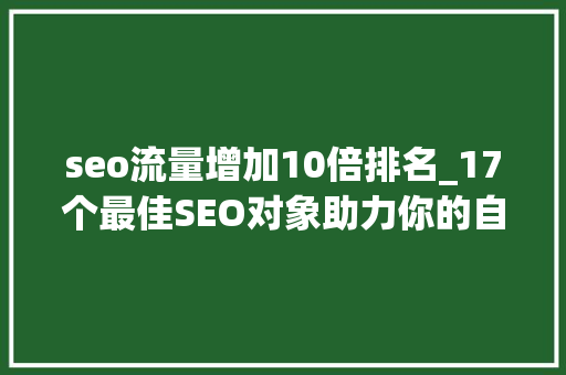 seo流量增加10倍排名_17个最佳SEO对象助力你的自然流量增长2 seo流量增加10倍排名_17个最佳SEO对象助力你的自然流量增长2 SEO关键词