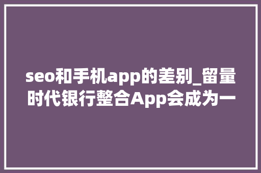 seo和手机app的差别_留量时代银行整合App会成为一种趋势吗 seo和手机app的差别_留量时代银行整合App会成为一种趋势吗 网站建设公司