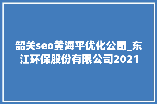 韶关seo黄海平优化公司_东江环保股份有限公司2021年第一季度申报正文 韶关seo黄海平优化公司_东江环保股份有限公司2021年第一季度申报正文 神马SEO