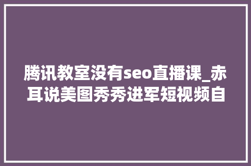 腾讯教室没有seo直播课_赤耳说美图秀秀进军短视频自媒体人的又一风口 腾讯教室没有seo直播课_赤耳说美图秀秀进军短视频自媒体人的又一风口 搜狗SEO