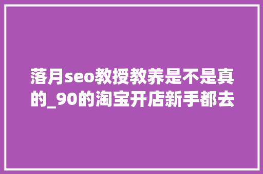 落月seo教授教养是不是真的_90的淘宝开店新手都去世在了这一步 落月seo教授教养是不是真的_90的淘宝开店新手都去世在了这一步 必应SEO