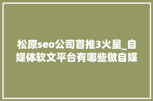 松原seo公司首推3火星_自媒体软文平台有哪些做自媒体软文推广应该怎么做 松原seo公司首推3火星_自媒体软文平台有哪些做自媒体软文推广应该怎么做 搜狗SEO