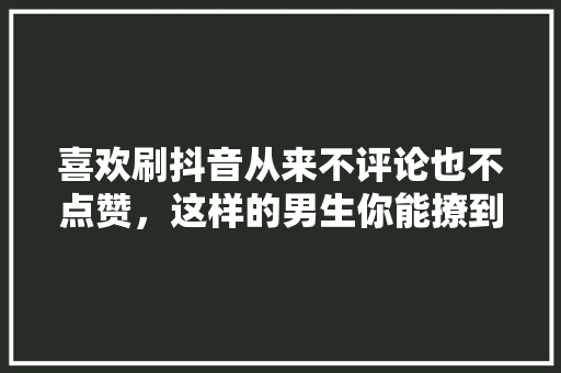 喜欢刷抖音从来不评论也不点赞，这样的男生你能撩到吗,为什么抖音帅哥没人点赞了。 喜欢刷抖音从来不评论也不点赞，这样的男生你能撩到吗,为什么抖音帅哥没人点赞了。 神马SEO