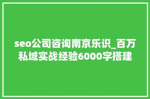 seo公司咨询南京乐识_百万私域实战经验6000字搭建私域体系 seo公司咨询南京乐识_百万私域实战经验6000字搭建私域体系 神马SEO