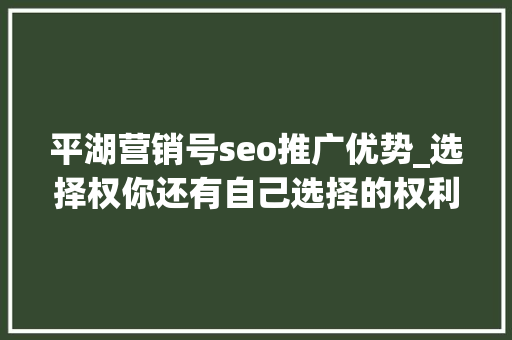 平湖营销号seo推广优势_选择权你还有自己选择的权利吗 平湖营销号seo推广优势_选择权你还有自己选择的权利吗 百度SEO