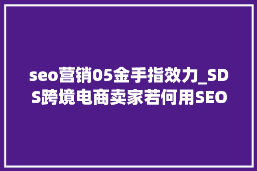 seo营销05金手指效力_SDS跨境电商卖家若何用SEO的思维提升排名为商号引流 seo营销05金手指效力_SDS跨境电商卖家若何用SEO的思维提升排名为商号引流 必应SEO