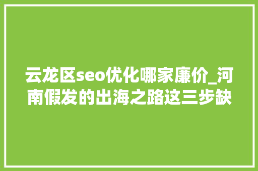 云龙区seo优化哪家廉价_河南假发的出海之路这三步缺一弗成 云龙区seo优化哪家廉价_河南假发的出海之路这三步缺一弗成 必应SEO