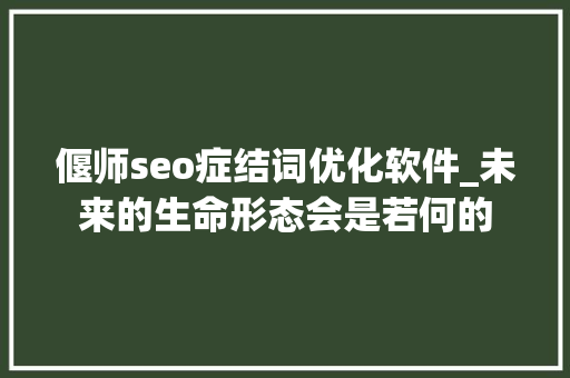 偃师seo症结词优化软件_未来的生命形态会是若何的 偃师seo症结词优化软件_未来的生命形态会是若何的 必应SEO