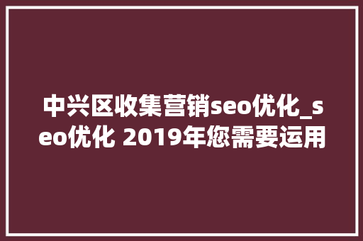 中兴区收集营销seo优化_seo优化 2019年您需要运用的营销趋势 网站建设公司 中兴区收集营销seo优化_seo优化 2019年您需要运用的营销趋势 中兴区收集营销seo优化_seo优化 2019年您需要运用的营销趋势 网站建设公司