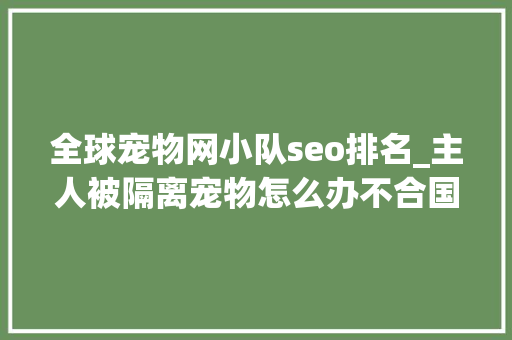 全球宠物网小队seo排名_主人被隔离宠物怎么办不合国家不合方法 百度SEO 全球宠物网小队seo排名_主人被隔离宠物怎么办不合国家不合方法 全球宠物网小队seo排名_主人被隔离宠物怎么办不合国家不合方法 百度SEO