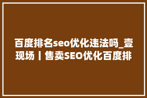 百度排名seo优化违法吗_壹现场丨售卖SEO优化百度排名做事被诉 科技公司百度钓鱼 百度排名seo优化违法吗_壹现场丨售卖SEO优化百度排名做事被诉 科技公司百度钓鱼 SEO关键词