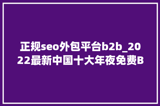 正规seo外包平台b2b_2022最新中国十大年夜免费B2B网站排名 正规seo外包平台b2b_2022最新中国十大年夜免费B2B网站排名 网站建设公司