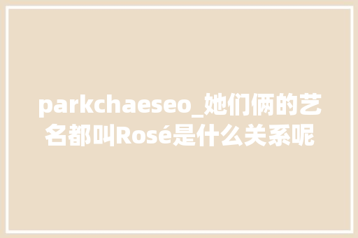 parkchaeseo_她们俩的艺名都叫Rosé是什么关系呢其实还真有点渊源 parkchaeseo_她们俩的艺名都叫Rosé是什么关系呢其实还真有点渊源 必应SEO