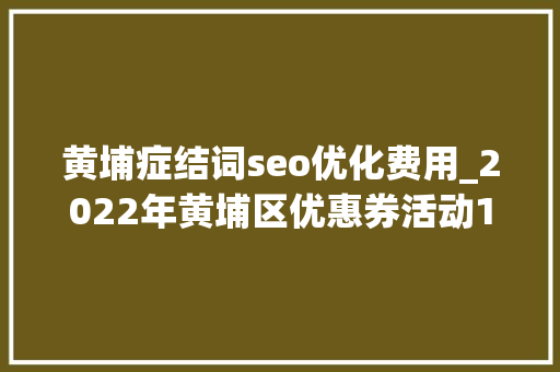 黄埔症结词seo优化费用_2022年黄埔区优惠券活动10月28日震撼开启 黄埔症结词seo优化费用_2022年黄埔区优惠券活动10月28日震撼开启 SEO关键词