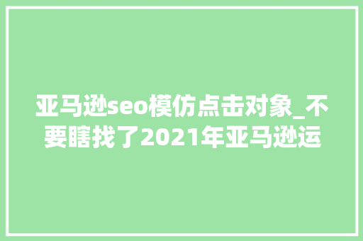 亚马逊seo模仿点击对象_不要瞎找了2021年亚马逊运营爱用的对象都帮你整理好了 亚马逊seo模仿点击对象_不要瞎找了2021年亚马逊运营爱用的对象都帮你整理好了 搜狗SEO