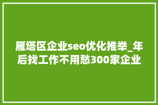 雁塔区企业seo优化推举_年后找工作不用愁300家企业8000职位在招人拿走不用谢 雁塔区企业seo优化推举_年后找工作不用愁300家企业8000职位在招人拿走不用谢 网站建设公司