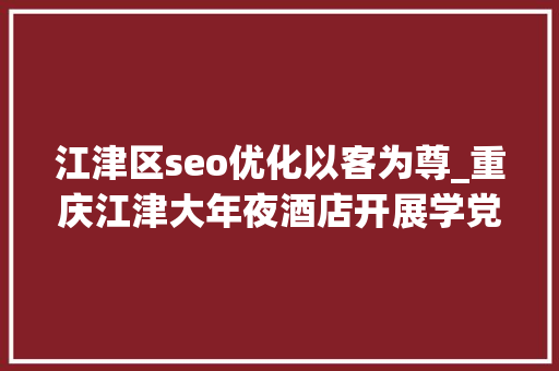 江津区seo优化以客为尊_重庆江津大年夜酒店开展学党史知党情跟党走专题讲座 江津区seo优化以客为尊_重庆江津大年夜酒店开展学党史知党情跟党走专题讲座 神马SEO