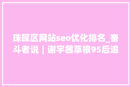 珠晖区网站seo优化排名_奋斗者说︱谢宇茜草根95后追梦互联网 珠晖区网站seo优化排名_奋斗者说︱谢宇茜草根95后追梦互联网 百度SEO
