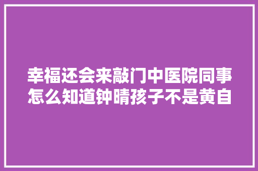 幸福还会来敲门中医院同事怎么知道钟晴孩子不是黄自立的,黄自立的前妻钟晴怎么了。 幸福还会来敲门中医院同事怎么知道钟晴孩子不是黄自立的,黄自立的前妻钟晴怎么了。 神马SEO