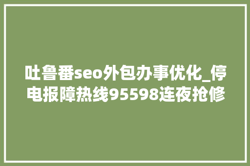 吐鲁番seo外包办事优化_停电报障热线95598连夜抢修保障输电线路运行安然 吐鲁番seo外包办事优化_停电报障热线95598连夜抢修保障输电线路运行安然 搜狗SEO