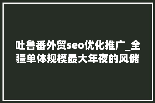 吐鲁番外贸seo优化推广_全疆单体规模最大年夜的风储一体化项目成功并网发电 吐鲁番外贸seo优化推广_全疆单体规模最大年夜的风储一体化项目成功并网发电 搜狗SEO