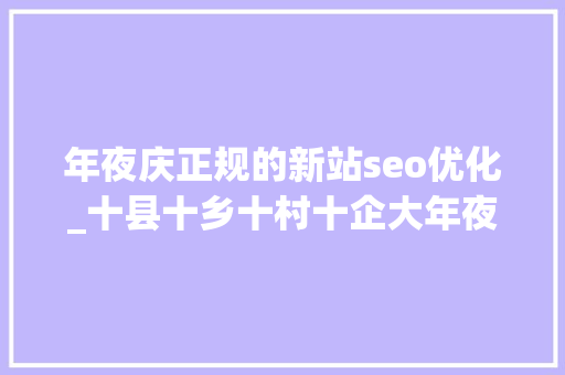 年夜庆正规的新站seo优化_十县十乡十村十企大年夜庆市肇源县新站镇家当进级助成长 SEO关键词 年夜庆正规的新站seo优化_十县十乡十村十企大年夜庆市肇源县新站镇家当进级助成长 年夜庆正规的新站seo优化_十县十乡十村十企大年夜庆市肇源县新站镇家当进级助成长 SEO关键词