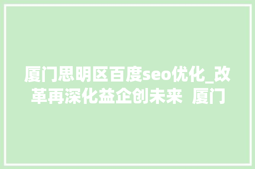 厦门思明区百度seo优化_改革再深化益企创未来  厦门思明周全优化营商情形精准助企成长壮大 厦门思明区百度seo优化_改革再深化益企创未来  厦门思明周全优化营商情形精准助企成长壮大 必应SEO