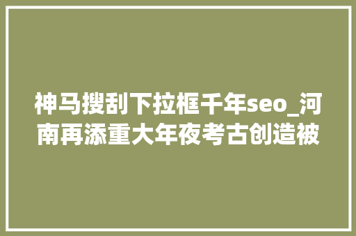 神马搜刮下拉框千年seo_河南再添重大年夜考古创造被1000年前的神马浮云萌到 神马搜刮下拉框千年seo_河南再添重大年夜考古创造被1000年前的神马浮云萌到 必应SEO