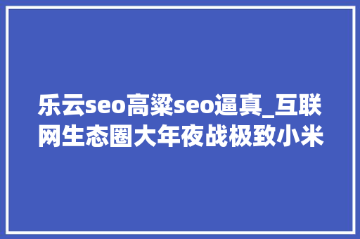 乐云seo高粱seo逼真_互联网生态圈大年夜战极致小米VS超级乐视 乐云seo高粱seo逼真_互联网生态圈大年夜战极致小米VS超级乐视 搜狗SEO