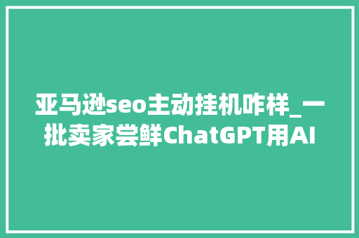 亚马逊seo主动挂机咋样_一批卖家尝鲜ChatGPT用AI做亚马逊真的靠谱 亚马逊seo主动挂机咋样_一批卖家尝鲜ChatGPT用AI做亚马逊真的靠谱 百度SEO