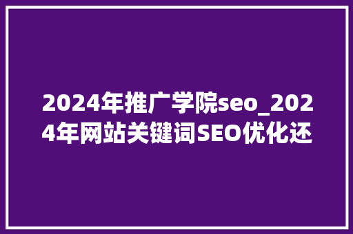 2024年推广学院seo_2024年网站关键词SEO优化还有用吗 2024年推广学院seo_2024年网站关键词SEO优化还有用吗 必应SEO