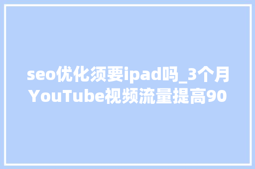seo优化须要ipad吗_3个月YouTube视频流量提高900史上最有效YouTube视频SEO优化攻略 seo优化须要ipad吗_3个月YouTube视频流量提高900史上最有效YouTube视频SEO优化攻略 网站建设公司