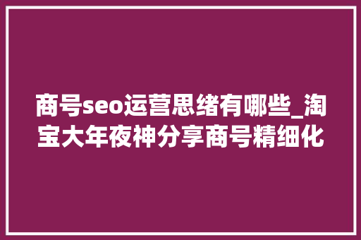 商号seo运营思绪有哪些_淘宝大年夜神分享商号精细化运营SEO技巧 商号seo运营思绪有哪些_淘宝大年夜神分享商号精细化运营SEO技巧 SEO关键词