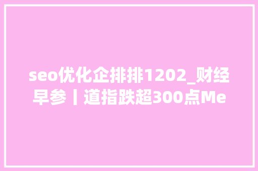 seo优化企排排1202_财经早参丨道指跌超300点Meta市值蒸发9400亿元国务院重磅事关国有金融成本贾跃亭回应何时回国通知书记错字连篇这家A股公司报歉