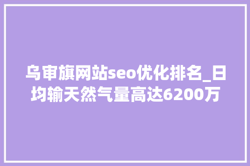 乌审旗网站seo优化排名_日均输天然气量高达6200万立方米鄂尔多斯这个采气厂打响冬供保卫战 SEO关键词 乌审旗网站seo优化排名_日均输天然气量高达6200万立方米鄂尔多斯这个采气厂打响冬供保卫战 乌审旗网站seo优化排名_日均输天然气量高达6200万立方米鄂尔多斯这个采气厂打响冬供保卫战 SEO关键词
