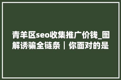 青羊区seo收集推广价钱_图解诱骗全链条┃你面对的是一全体巨大而专业的诱骗帝国 青羊区seo收集推广价钱_图解诱骗全链条┃你面对的是一全体巨大而专业的诱骗帝国 百度SEO