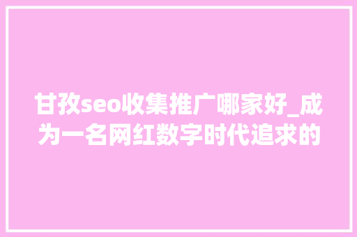 甘孜seo收集推广哪家好_成为一名网红数字时代追求的名利之路 甘孜seo收集推广哪家好_成为一名网红数字时代追求的名利之路 搜狗SEO