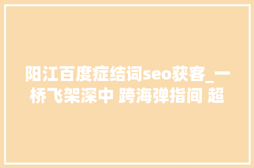 阳江百度症结词seo获客_一桥飞架深中 跨海弹指间 超级工程深中通道建成纪事 阳江百度症结词seo获客_一桥飞架深中 跨海弹指间 超级工程深中通道建成纪事 搜狗SEO