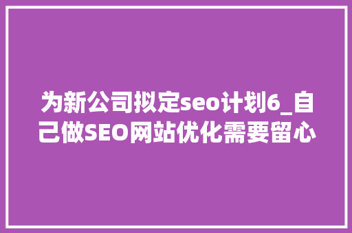 为新公司拟定seo计划6_自己做SEO网站优化需要留心哪些方面 为新公司拟定seo计划6_自己做SEO网站优化需要留心哪些方面 网站建设公司