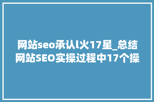 网站seo承认l火17星_总结网站SEO实操过程中17个操作要点 网站seo承认l火17星_总结网站SEO实操过程中17个操作要点 搜狗SEO