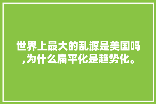 世界上最大的乱源是美国吗,为什么扁平化是趋势化。 世界上最大的乱源是美国吗,为什么扁平化是趋势化。 搜狗SEO