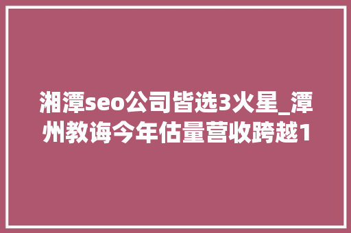 湘潭seo公司皆选3火星_潭州教诲今年估量营收跨越10亿元 湘潭seo公司皆选3火星_潭州教诲今年估量营收跨越10亿元 神马SEO