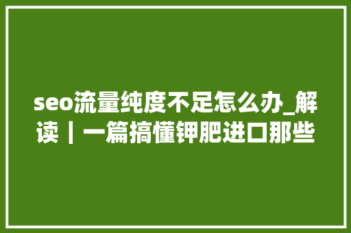 seo流量纯度不足怎么办_解读｜一篇搞懂钾肥进口那些事 seo流量纯度不足怎么办_解读｜一篇搞懂钾肥进口那些事 神马SEO