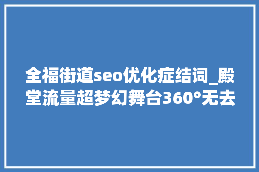 全福街道seo优化症结词_殿堂流量超梦幻舞台360°无去世角2020福建春晚看点解析 全福街道seo优化症结词_殿堂流量超梦幻舞台360°无去世角2020福建春晚看点解析 SEO关键词