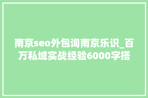 南京seo外包询南京乐识_百万私域实战经验6000字搭建私域体系 南京seo外包询南京乐识_百万私域实战经验6000字搭建私域体系 搜狗SEO