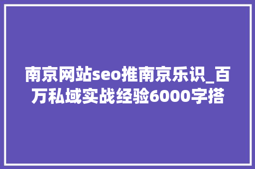 南京网站seo推南京乐识_百万私域实战经验6000字搭建私域体系 南京网站seo推南京乐识_百万私域实战经验6000字搭建私域体系 搜狗SEO
