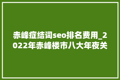 赤峰症结词seo排名费用_2022年赤峰楼市八大年夜关键词 SEO关键词 赤峰症结词seo排名费用_2022年赤峰楼市八大年夜关键词 赤峰症结词seo排名费用_2022年赤峰楼市八大年夜关键词 SEO关键词