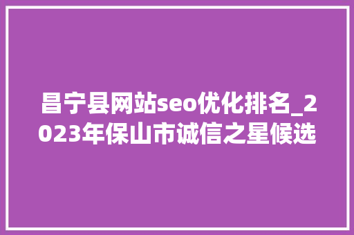 昌宁县网站seo优化排名_2023年保山市诚信之星候选主体公示 昌宁县网站seo优化排名_2023年保山市诚信之星候选主体公示 神马SEO