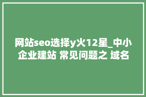 网站seo选择y火12星_中小企业建站 常见问题之 域名怎么选 网站seo选择y火12星_中小企业建站 常见问题之 域名怎么选 百度SEO